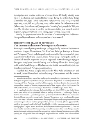 pedro guilherme & joão rocha: architectural competitions as a lab
160 architectural competitions – histories and practice
investigation and practice by the use of competitions. We briefly identify some
types of mechanism that may lead to knowledge during the architectural design
(Alexander, 1965, 1971; Darke, 1978; Attoe, 1978; Lawson, 2001, 2004, 2005; Hill,
1998, 2003, 2006; Till, 2005a; b, 2009, 2011) and introduce the “reflection-in-action”
(Schön,2003,first edition 1983) as expressive“knowing”and part of the“lab”pro-
cess. The literature review is used to put the case studies in a research context
(Lipstadt, 1989a, 2006; Nasar, 2006; Strong, 1996; Tostrup, 1999, 2010).
	 Finally, the paper summarises the outcome of our investigation and formu-
lates possible conclusions and some doubts to be answered.
theorethical frame of reference
The Internationalization of Portuguese Architecture
From 1960 onward portuguese foreign policy gradually renouced the overseas
territories (Angola, Mozambique, São Tomé and Príncipe, Portuguese Guinea
and Portuguese Timor) and changes focus towards the European market, gain-
ing exterior visibility and interest. Nuno Portas1
(1934-) participates in the ar-
chitectural “Small Congresses” in Spain organized by Oriol Bohigas (1925-) in
Tarragona in 1967 and in the following year he brings Álvaro Siza Vieira (1933-)
to Victoria’s Small Congress. This becomes the initial moment for the interna-
tional recognition of Portuguese architecture.
	 Together, Siza Vieira (deeply influenced by Alvar Aalto architecture2
) and
his work, the intellectual and political activity of Nuno Portas and the interest
1	 Nuno Portas, architect, researcher, teacher, politician and critic, was since 1957 editor at the
Portuguese magazine “Arquitectura”. In 1974, he assumed the position as Secretary of State for
Housing and Town Planning, a post he held through the first three Interim Governments. He
promoted the creation of housing cooperatives and of local support offices (GAT), created the
SAAL and started the processes leading to the adoption of the Municipal Master Plans.
2	 In 1949 Siza begins his training at the School of Fine Arts (later FAUP). In 1950 Carlos Ramos
arrives to the school with an envisioned “reform in teaching architecture (…) and a major change in
the level of information (…) a certain openness (…)”(Conversation between Álvaro Siza and Eduardo
Souto de Moura, 2011, p.53). A young teacher Fernando Távora opens up to travelling and to maga-
zines:“Firstitwas Corbu[sier]. Buttimes were changing and things started coming from abroad. New
publications gave notice of what was going on,where,how and by whom. (…)Távora appeared,with a
sparkle in his eyes and a book in his hand:“Brasil builds. (…) Other magazines suddenly disappeared
(monographs of Gropius,Neutra,Mandelson,Mies) they were mysteriously substituted. (…) later our
eyes opened to marvellous architectures,arriving from all four corners of the world. Merged one after
another in turmoil, mixing, resting in the subconscient, waiting.”(Siza and Morais, 2009, p.371). This
opening was only possible then and as English magazines became available, then Italian and later
 