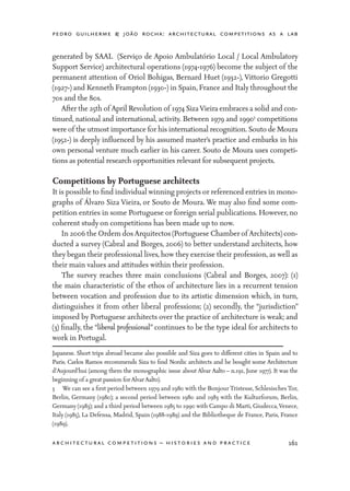 pedro guilherme & joão rocha: architectural competitions as a lab
161architectural competitions – histories and practice
generated by SAAL (Serviço de Apoio Ambulatório Local / Local Ambulatory
Support Service) architectural operations (1974-1976) become the subject of the
permanent attention of Oriol Bohigas, Bernard Huet (1932-), Vittorio Gregotti
(1927-) and Kenneth Frampton (1930-) in Spain, France and Italy throughout the
70s and the 80s.
	 After the 25th of April Revolution of 1974 SizaVieira embraces a solid and con-
tinued, national and international, activity. Between 1979 and 19903
competitions
were of the utmost importance for his international recognition. Souto de Moura
(1952-) is deeply influenced by his assumed master’s practice and embarks in his
own personal venture much earlier in his career. Souto de Moura uses competi-
tions as potential research opportunities relevant for subsequent projects.
Competitions by Portuguese architects
It is possible to find individual winning projects or referenced entries in mono-
graphs of Álvaro Siza Vieira, or Souto de Moura. We may also find some com-
petition entries in some Portuguese or foreign serial publications. However, no
coherent study on competitions has been made up to now.
	 In 2006 the Ordem dosArquitectos (Portuguese Chamber of Architects) con-
ducted a survey (Cabral and Borges, 2006) to better understand architects, how
they began their professional lives, how they exercise their profession, as well as
their main values and attitudes within their profession.
	 The survey reaches three main conclusions (Cabral and Borges, 2007): (1)
the main characteristic of the ethos of architecture lies in a recurrent tension
between vocation and profession due to its artistic dimension which, in turn,
distinguishes it from other liberal professions; (2) secondly, the “jurisdiction”
imposed by Portuguese architects over the practice of architecture is weak; and
(3) finally, the “liberal professional” continues to be the type ideal for architects to
work in Portugal.
Japanese. Short trips abroad became also possible and Siza goes to different cities in Spain and to
Paris. Carlos Ramos recommends Siza to find Nordic architects and he bought some Architecture
d’Aujourd’hui (among them the monographic issue about Alvar Aalto – n.191, June 1977). It was the
beginning of a great passion forAlvarAalto).
3	 We can see a first period between 1979 and 1980 with the Bonjour Tristesse, Schlesisches Tor,
Berlin, Germany (1980); a second period between 1980 and 1983 with the Kulturforum, Berlin,
Germany (1983); and a third period between 1985 to 1990 with Campo di Marti, Giudecca,Venece,
Italy (1985), La Defensa, Madrid, Spain (1988-1989) and the Bibliotheque de France, Paris, France
(1989).
 