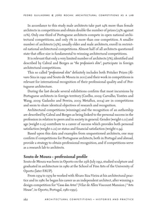 pedro guilherme & joão rocha: architectural competitions as a lab
162 architectural competitions – histories and practice
	 In accordance to this study male architects take part 14% more than female
architects in competitions and obtain double the number of prizes (23% against
12%). Only one third of Portuguese architects compete in open national archi-
tectural competitions, and only 7% in more than one competition. A smaller
number of architects (15%), usually older and male architects, enroll in rectrict-
ed national architectural competitions. Almost half of all architects questioned
state that office size is fundamental to winning architectural competitions.
	 It is relevant that only a very limited number of architects (7%),identified and
described by Cabral and Borges as “the profession’s elite”, participate in foreign
architectural competitions.
	 This so called “professional elite” definitely includes both Pritzker Prizes (Ál-
varo Siza in 1992 and Souto de Moura in 2011) and their work in competitions is
relevant for international recognition of their professional quality and of Por-
tuguese architecture.
	 During the last decade several exhibitions confirm that most incursions by
Portuguese architects in foreign territory (Coelho, 2009; Carvalho, Tostões and
Wang, 2009; Gadanho and Pereira, 2003; Metaflux, 2004) are in competitions
and seem to share identical objectives of research and recognition.
	 Architectural competitions (winnings) and the recognition of an authorship
are described by Cabral and Borges as being linked to the personal success in the
profession in relation to peers and in societyin general. Gender (weight 0.11) and
age (weight 0.25) contribute to a career of success which provides both personal
satisfaction (weight 0.22) or status and financial satisfaction (weight 0.34).
	 Based upon this data and examples from unquestioned architects, one may
confirm if competitions for Portuguese architects,both in Portugal and abroad,
provide a strategy to obtain professional recognition, and if competitions serve
as a research lab to architects.
Souto de Moura – professional profile
Souto de Moura was born in Oporto on the 25th July1952,studied sculpture and
graduated in architecture in 1980 at the School of Fine Arts of the University of
Oporto (later FAUP).
	 From 1974 to 1979 he worked with Álvaro SizaVieira at his architectural prac-
tice and in 1980 he began his career as an independent architect,after winning a
design competition for“Casa das Artes”(Vilar de AllenViscount Mansion /“Arts
House”, in Oporto, Portugal, 1981-1991).
 