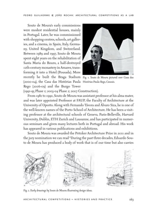 pedro guilherme & joão rocha: architectural competitions as a lab
163architectural competitions – histories and practice
	 Souto de Moura’s early commissions
were modest residential houses, mainly
in Portugal. Later, he was commissioned
with shopping centres,schools,art galler-
ies, and a cinema, in Spain, Italy, Germa-
ny, United Kingdom, and Switzerland.
Between 1989 and 1997, Souto de Moura
spent eight years on the rehabilitation of
Santa Maria do Bouro, a half-destroyed
12th-century monastery inAmares,trans-
forming it into a Hotel (Pousada). More
recently he built the Braga Stadium
(2000-04), the Casa das Histórias Paula
Rego (2006-09) and the Burgo Tower
(1991-95 Phase 1; 2003-04 Phase 2; 2007 Construction).
	 From 1981 to 1990,Souto de Moura was assistant professor at his alma mater,
and was later appointed Professor at FAUP, the Faculty of Architecture at the
University of Oporto. Along with Fernando Távora and Álvaro Siza, he is one of
the well-known names of the Porto School of Architecture. He has been a visit-
ing professor at the architectural schools of Geneva, Paris-Belleville, Harvard
University, Dublin, ETH Zurich and Lausanne, and has participated in numer-
ous seminars and given many lectures both in Portugal and abroad. His work
has appeared in various publications and exhibitions.
	 Souto de Moura was awarded the Pritzker Architecture Prize in 2011 and in
the jury nomination we can read“During the past three decades, Eduardo Sou-
to de Moura has produced a body of work that is of our time but also carries
Fig. 1. Souto de Moura pictured over Casa das
Histórias Paula Rego, Cascais.
Fig. 2. Early drawings by Souto de Moura illustrating design ideas.
 