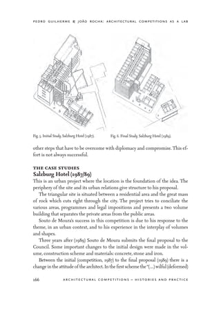 pedro guilherme & joão rocha: architectural competitions as a lab
166 architectural competitions – histories and practice
other steps that have to be overcome with diplomacy and compromise. This ef-
fort is not always successful.
the case studies
Salzburg Hotel (1987/89)
This is an urban project where the location is the foundation of the idea. The
periphery of the site and its urban relations give structure to his proposal.
	 The triangular site is situated between a residential area and the great mass
of rock which cuts right through the city. The project tries to conciliate the
various areas, programmes and legal impositions and presents a two volume
building that separates the private areas from the public areas.
	 Souto de Moura’s success in this competition is due to his response to the
theme, in an urban context, and to his experience in the interplay of volumes
and shapes.
	 Three years after (1989) Souto de Moura submits the final proposal to the
Council. Some important changes to the initial design were made in the vol-
ume, construction scheme and materials: concrete, stone and iron.
	 Between the initial (competition, 1987) to the final proposal (1989) there is a
changeintheattitudeof thearchitect.Inthefirstschemethe“(…)wilful(deformed)
Fig. 5. Initial Study, Salzburg Hotel (1987). Fig. 6. Final Study, Salzburg Hotel (1989).
 