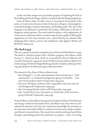 pedro guilherme & joão rocha: architectural competitions as a lab
170 architectural competitions – histories and practice
	 In this case these images serve yet another purpose of explaining the skin of
the building,the facade design,which is unexplained by the design programme.
	 Souto de Moura states: “As often occurs in my projects, the question of the
system of construction became a kind of obsession. Design is increasingly de-
termined by budget, schedule, dimensions and building codes. The role of the
language to be deployed is restricted to the surface, a field open to all sorts of
dangerous artistic gestures. The result aimed to achieve a clear implantation of
a harmonious volumetry within a container-type facade, capable of diluting the
impositions of a five story structure onto a street lined by neo-classical villas
displaying their volutes, cornices and entablatures with dignity.” (Peretti and
Bortolotti, 1999, p.113)
The Bank (1993)
This was a private, restricted competition by invitation held by Olivetti in 1993.
The Bank is a fictitious project with a fictitious program, and without a fixed
location, “(…) based on ideas, which are necessarily the fruit of reflection and
research”(Capezzutto, 1994, p.30). Souto de Moura’s (1952) studio in Oporto was
invited,along with David Chipperfield (1953) based in London and Jacques Her-
zog (1950) & Pierre de Meuron’s (1950) studio from Basel.
The reasons for the choice of these architects were:
•	 they belonged “(…) to the same generation born around 1950 (…)”and
represented “(…) a relatively homogeneous group of architects … who
aim to become great masters”(Capezzutto, 1994, p.33);
•	 they were “European architects, with comparable social roots and cul-
tural backgrounds”(Capezzutto, 1994, p.33);
•	 they“are among the best in the world”(Capezzutto, 1994, p.33);
•	 they “would form if not a movement or a trend, then at the very least a
group of friends”(Capezzutto, 1994, p.33).
Souto de Moura is described as having trained at Oporto School of Architecture
and having “worked for Fernando Távora and Álvaro Siza, from whom he de-
veloped his attention to the site, his construction knowledge, his sensitivity to
the materials used and his ability to condense even the most complex architec-
tural theme to essential terms. His research into architectural types has led him,
through a painstaking pursuit for perfection, to propose a series of exciting,
 