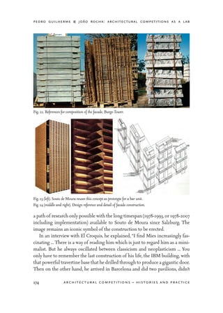 pedro guilherme & joão rocha: architectural competitions as a lab
174 architectural competitions – histories and practice
a path of research only possible with the long timespan (1978-1993, or 1978-2007
including implementation) available to Souto de Moura since Salzburg. The
image remains an iconic symbol of the construction to be erected.
	 In an interview with El Croquis, he explained, “I find Mies increasingly fas-
cinating ... There is a way of reading him which is just to regard him as a mini-
malist. But he always oscillated between classicism and neoplasticism ... You
only have to remember the last construction of his life, the IBM building, with
that powerful travertine base that he drilled through to produce a gigantic door.
Then on the other hand, he arrived in Barcelona and did two pavilions, didn’t
Fig. 22. References for composition of the facade, Burgo Tower.
Fig. 23 (left). Souto de Moura reuses this concept as prototype for a bar unit.
Fig. 24 (middle and right). Design reference and detail of facade construction.
 