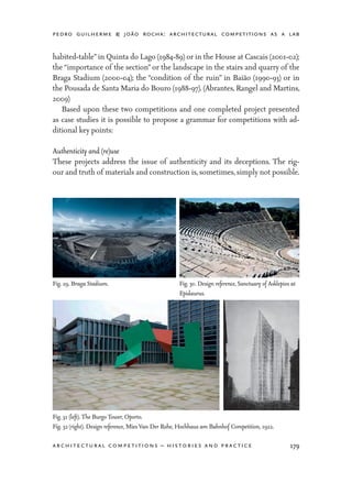 pedro guilherme & joão rocha: architectural competitions as a lab
179architectural competitions – histories and practice
habited-table”in Quinta do Lago (1984-89) or in the House at Cascais (2001-02);
the “importance of the section” or the landscape in the stairs and quarry of the
Braga Stadium (2000-04); the “condition of the ruin” in Baião (1990-93) or in
the Pousada de Santa Maria do Bouro (1988-97). (Abrantes, Rangel and Martins,
2009)
	 Based upon these two competitions and one completed project presented
as case studies it is possible to propose a grammar for competitions with ad-
ditional key points:
Authenticity and (re)use
These projects address the issue of authenticity and its deceptions. The rig-
our and truth of materials and construction is, sometimes, simply not possible.
Fig. 29. Braga Stadium. Fig. 30. Design reference, Sanctuary of Asklepios at
Epidaurus.
Fig. 31 (left). The Burgo Tower, Oporto.
Fig. 32 (right). Design reference, Mies Van Der Rohe, Hochhaus am Bahnhof Competition, 1922.
 