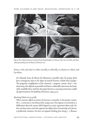 pedro guilherme & joão rocha: architectural competitions as a lab
183architectural competitions – histories and practice
frame a role and value it, either morally or ethically, in relation to others and
by others.
For Eduardo Souto de Moura the laboratory is possible when the project, freed
from contingencies alien to the object of research becomes a blank sheet of paper.
The pragmatic simplification of the statement – program, context, client – into
elementary rules defined as preamble and thence unalterable, determines the limits
of the available sheet. And then the project becomes a necessary instrument, a field
of experimentation, the backdrop. (Clement, 1999, p.11)
Quoting Schön (2003, p.68):
When someone reflects-in-action, he becomes a researcher in the practice context,
He (…) constructs a new theory of the unique case. His inquiry is not limited to a
deliberation about the means which depend on a prior agreement about ends. He
does not keep means and ends separate, but defines them interactively as he frames
a problematic situation, He does not separate thinking from doing (…). Because
Fig. 35. The architect’s presence, hands of Frank Lloyd Wright, Le Corbusier, Mies Van Der Rohe and Alvar
Aalto, postcard by Souto de Moura, Christmas 2011.
 