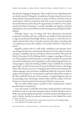 pedro guilherme & joão rocha: architectural competitions as a lab
187architectural competitions – histories and practice
[he] calls the ‘language of designing’”. These verbal and non-verbal dimensions
are closely connected.Taking into considerationTostrup’s research (2001) we can
clearly identify drawing (both present in Souto de Moura and Álvaro Siza) as
visual rhetoric, which, in conjunction with other means of communicating the
idea (verbal rhetoric),tend to shape the argumentation of reflective action. Quot-
ing Souto de Moura “drawing is a research” (Santillán and Sargiotti, 2008) and
quoting Álvaro Siza,Souto de Moura recalls“drawing is researching for lucidity”.
(ibidem)
	 Although “artistic ways of coping with these phenomena [uncertainty,
uniqueness, instability and value conflict] do not qualify, for them [positivists],
as rigorous professional knowledge” (Schön, 2003, p.42), it is clear from the ex-
amples presented here that, on specific occasions, the project, most frequently
in competitions, assumes the condition of scientific research or “reflection-in-
action”.
	 Angelillo confirms that in “small works, installations and interiors, furni-
ture design thus becomes experimental laboratories for the study of structure
and space.” (Angelillo, 1996, p.21) And Marie Clement concludes,“We need only
think of the project for the Salzburg Hotel to imagine a paradigm of this sys-
tem.The passage from the first project,an attempt to articulate the conservative
city and an interpretation of its orography,to a plan simply designed by the nec-
essary program, makes the building available, ready to establish the ‘container
type facade’8
, as with the University of Aveiro, the Olivetti contest or the Burgo
Tower.This obsessive concern in a triangular quest which weavers between dis-
cipline, language, and construction, establishing within the succession of these
projects, the principle of a ‘contamination’, expressed without false modesty in
the ‘blue notebook’9
. Each one of these projects, a complete fragment, takes on
the preceding events and already contains within itself the embryo of the fol-
lowing one. Contaminated and contaminant.”(Clement, 1999, p.11,13)
	 The one million dollar question would be if this “contamination” could be
possible without competitions?
	 I can only assume it could. We cannot deny seeing research in other Souto
de Moura’s work. It is clear that during the time he worked with Álvaro Siza at
SAAL (1974-1976) he gathered experience and did research on dwelling that was
used to further develop his personal commitment to the habited box, which
8	 That erases the stories, therefore the very principal visual element of a building’s height.
9	 From Aldo Rossi,“Il mio libro azzurro”, 1960.
 
