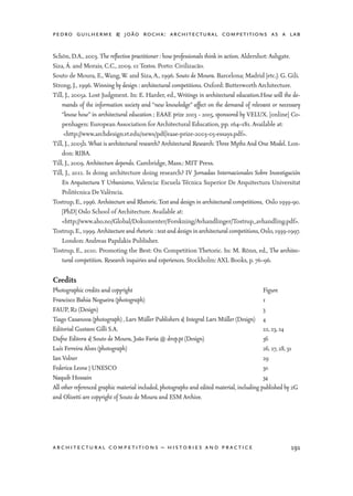 pedro guilherme & joão rocha: architectural competitions as a lab
191architectural competitions – histories and practice
Schön, D.A., 2003. The reflective practitioner : how professionals think in action. Aldershot: Ashgate.
Siza, Á. and Morais, C.C., 2009. 01 Textos. Porto: Civilizacão.
Souto de Moura, E.,Wang,W. and Siza,A., 1996. Souto de Moura. Barcelona; Madrid [etc.]: G. Gili.
Strong, J., 1996. Winning by design : architectural competitions. Oxford: Butterworth Architecture.
Till, J., 2005a. Lost Judgment. In: E. Harder, ed., Writings in architectural education.How will the de-
mands of the information society and “new knowledge” affect on the demand of relevant or necessary
“know how” in architectural education ; EAAE prize 2003 - 2005, sponsored by VELUX. [online] Co-
penhagen: European Association for Architectural Education, pp. 164–181. Available at:
	 <http://www.archdesign.vt.edu/news/pdf/eaae-prize-2003-05-essays.pdf>.
Till, J., 2005b. What is architectural research? Architectural Research: Three Myths And One Model. Lon-
don: RIBA.
Till, J., 2009. Architecture depends. Cambridge, Mass.: MIT Press.
Till, J., 2011. Is doing architecture doing research? IV Jornadas Internacionales Sobre Investigación
En Arquitectura Y Urbanismo. Valencia: Escuela Técnica Superior De Arquitectura Universitat
Politècnica De València.
Tostrup, E., 1996. Architecture and Rhetoric.Text and design in architectural competitions, Oslo 1939-90.
[PhD] Oslo School of Architecture. Available at:
	<http://www.aho.no/Global/Dokumenter/Forskning/Avhandlinger/Tostrup_avhandling.pdf>.
Tostrup,E.,1999. Architecture and rhetoric : text and design in architectural competitions,Oslo,1939-1997.
London: Andreas Papdakis Publisher.
Tostrup, E., 2010. Promoting the Best: On Competition Thetoric. In: M. Rönn, ed., The architec-
tural competition. Research inquiries and experiences. Stockholm: AXL Books, p. 76–96.
Credits
Photographic credits and copyright	 Figure
Francisco Bahia Nogueira (photograph)	 1
FAUP, R2 (Design)	 3
Tiago Casanova (photograph) , Lars Müller Publishers & Integral Lars Müller (Design)	 4
Editorial Gustavo Gilli S.A.	 22, 23, 24
Dafne Editora & Souto de Moura, João Faria @ drop.pt (Design)	 36
Luís Ferreira Alves (photograph)	 26, 27, 28, 31
Ian Volner	 29
Federica Leone | UNESCO	 30
Naquib Hossain	 34
All other referenced graphic material included, photographs and edited material, including published by 2G
and Olivetti are copyright of Souto de Moura and ESM Archive.
 