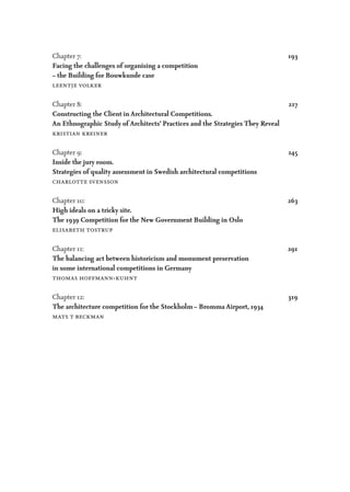 Chapter 7:		193
Facing the challenges of organising a competition
– the Building for Bouwkunde case
leentje volker
Chapter 8:		217
Constructing the Client in Architectural Competitions.
An Ethnographic Study of Architects’ Practices and the Strategies They Reveal
kristian kreiner
Chapter 9: 		 245
Inside the jury room.
Strategies of quality assessment in Swedish architectural competitions
charlotte svensson
Chapter 10:		263
High ideals on a tricky site.
The 1939 Competition for the New Government Building in Oslo
elisabeth tostrup
Chapter 11:		291
The balancing act between historicism and monument preservation
in some international competitions in Germany
thomas hoffmann-kuhnt
Chapter 12:		319
The architecture competition for the Stockholm – Bromma Airport, 1934
mats t beckman
 