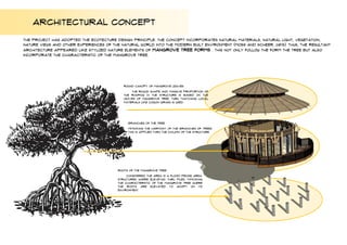 ARCHITECTURAL CONCEPT
The project has adopted the ECOTECTURE design principle. The concept incorporates natural materials, natural light, vegetation,
nature views and other experiences of the natural world into the modern built environment (Moss and Scheer, 2015). Thus, the resultant
architecture appeared like stylized nature elements of MANGROVE tree forms . THIS NOT ONLY FOLLOW THE FORM THE TREE BUT ALSO
INCORPORATE THE CHARACTERISTIC OF THE MANGROVE TREE.
ROUND CANOPY OF MANGROVE LEAVES
THE ROUND SHAPE AND MASSIVE PROPORTION OF
THE ROOFING IN THE STRUCTURE IS BASED ON THE
LEAVES OF MANGROVE TREE. THRU THATCHING LOCAL
MATERIALS LIKE COGON GRASS IS USED.
BRANCHES OF THE TREE
MIMICKING THE HARMONY OF THE BRANCHES OF TREES.
THIS IS APPLIED THRU THE COLUMN OF THE STRUCTURE.
ROOTS OF THE MANGROVE TREE
CONSIDERED THE AREA IS A FLOOD PRONE AREA.
STRUCTURES WHERE ELEVETAD THRU PILES. MIMICKING
THE CHARACTERISTIC OF THE MANGROVE TREE WHERE
THE ROOTS ARE ELEVATED TO ADOPT ON ITS
ENVIRONMENT.
 