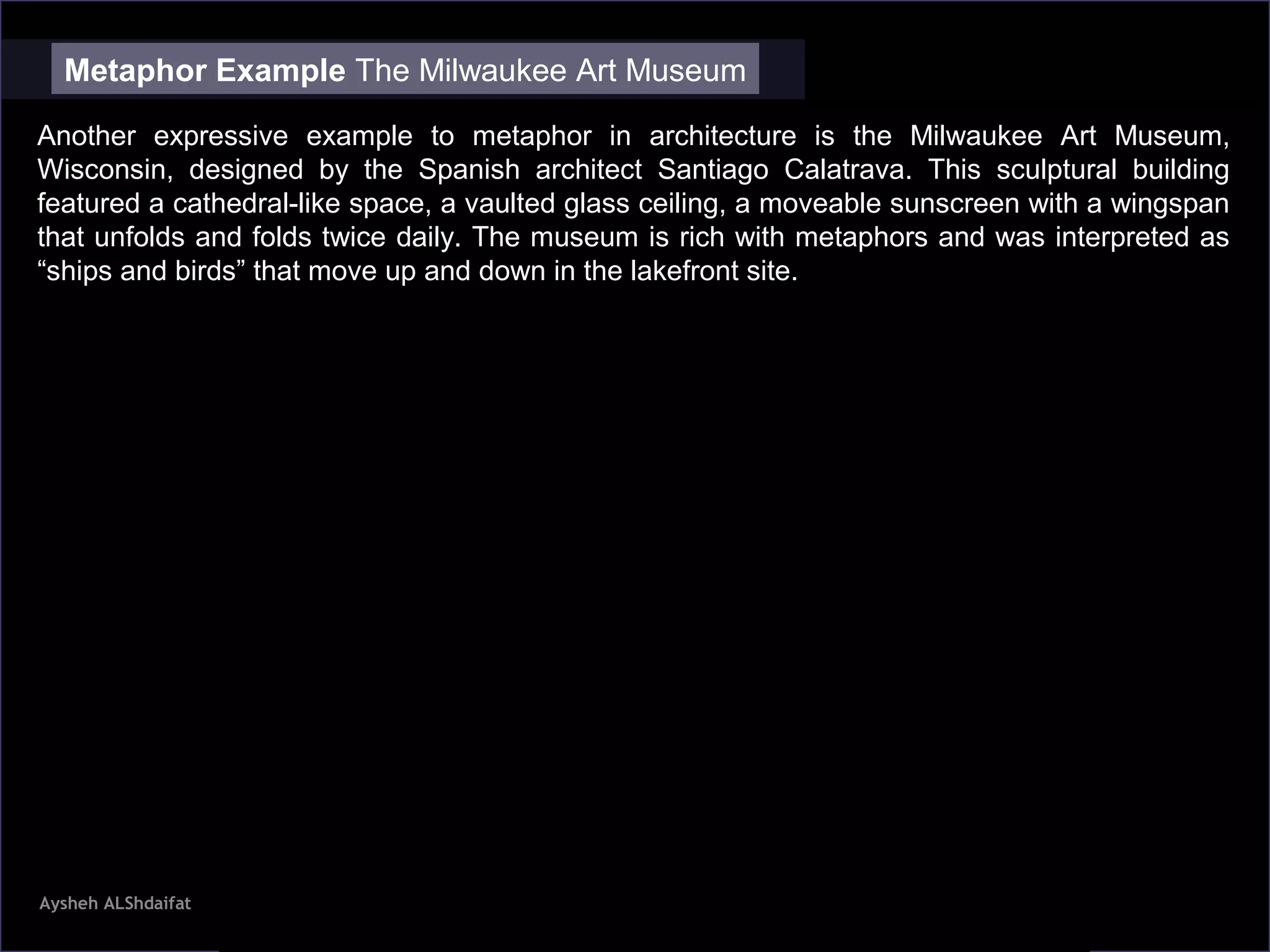 Aysheh ALShdaifat
Metaphor Example The Milwaukee Art Museum
Another expressive example to metaphor in architecture is the Milwaukee Art Museum,
Wisconsin, designed by the Spanish architect Santiago Calatrava. This sculptural building
featured a cathedral-like space, a vaulted glass ceiling, a moveable sunscreen with a wingspan
that unfolds and folds twice daily. The museum is rich with metaphors and was interpreted as
“ships and birds” that move up and down in the lakefront site.
 