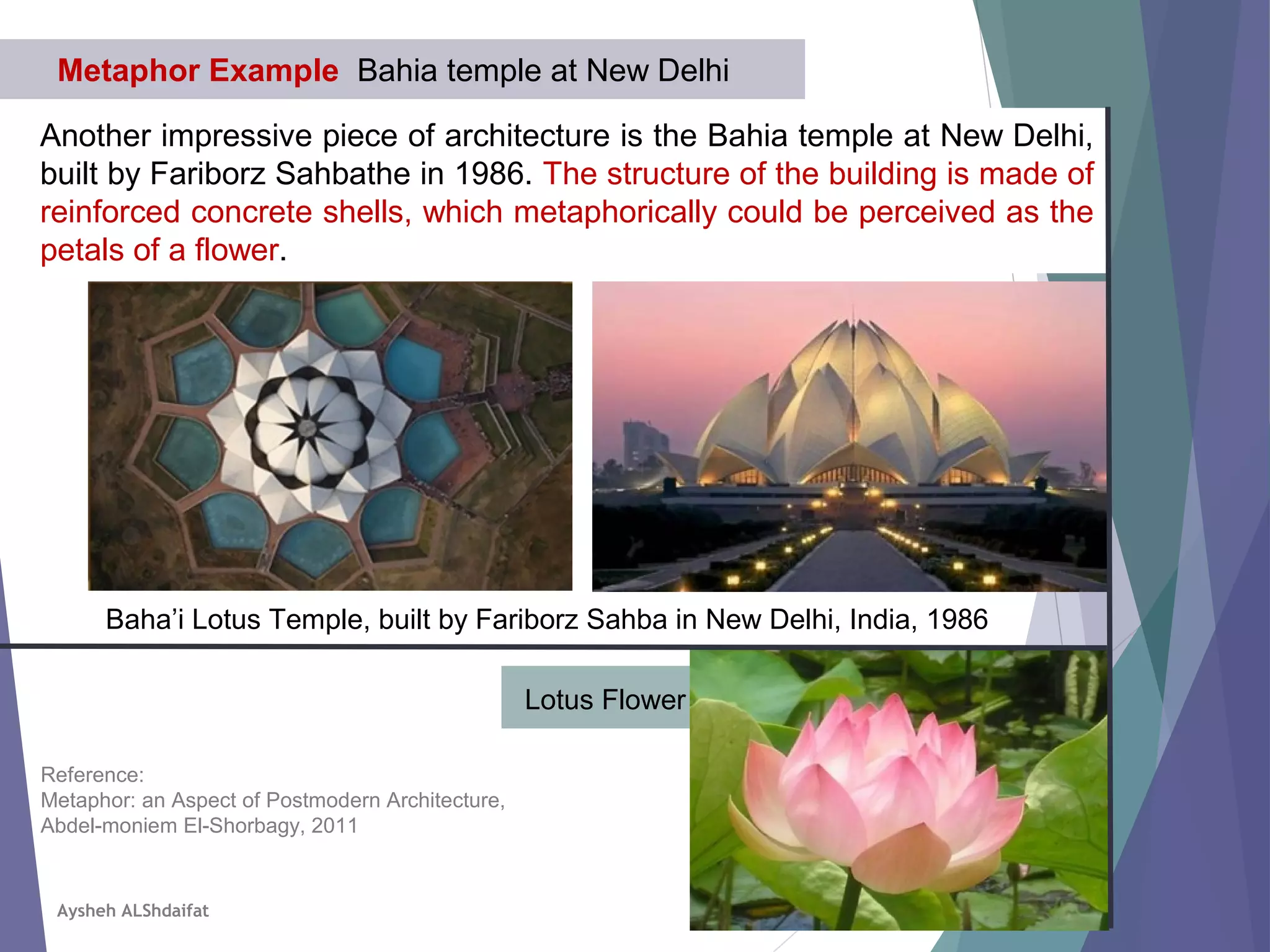 Another impressive piece of architecture is the Bahia temple at New Delhi,
built by Fariborz Sahbathe in 1986. The structure of the building is made of
reinforced concrete shells, which metaphorically could be perceived as the
petals of a flower.
Metaphor Example Bahia temple at New Delhi
Baha’i Lotus Temple, built by Fariborz Sahba in New Delhi, India, 1986
Lotus Flower
Reference:
Metaphor: an Aspect of Postmodern Architecture,
Abdel-moniem El-Shorbagy, 2011
Aysheh ALShdaifat
 