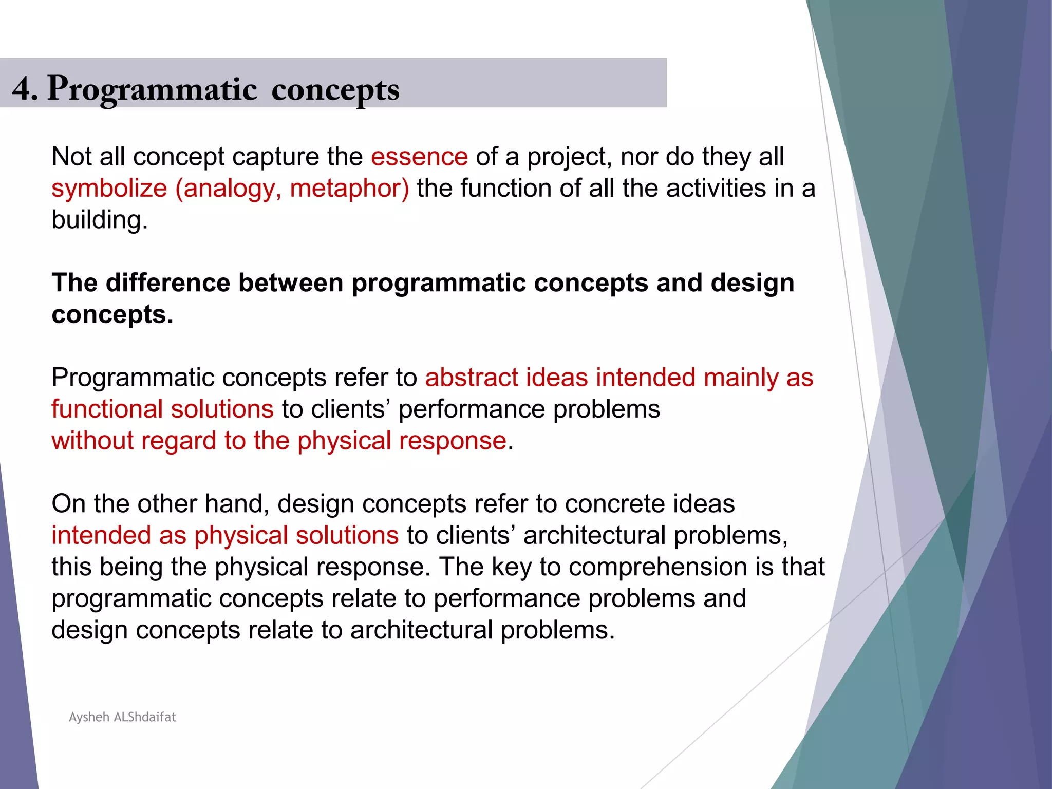 Aysheh ALShdaifat
4. Programmatic concepts
Not all concept capture the essence of a project, nor do they all
symbolize (analogy, metaphor( the function of all the activities in a
building.
The difference between programmatic concepts and design
concepts.
Programmatic concepts refer to abstract ideas intended mainly as
functional solutions to clients’ performance problems
without regard to the physical response.
On the other hand, design concepts refer to concrete ideas
intended as physical solutions to clients’ architectural problems,
this being the physical response. The key to comprehension is that
programmatic concepts relate to performance problems and
design concepts relate to architectural problems.
 