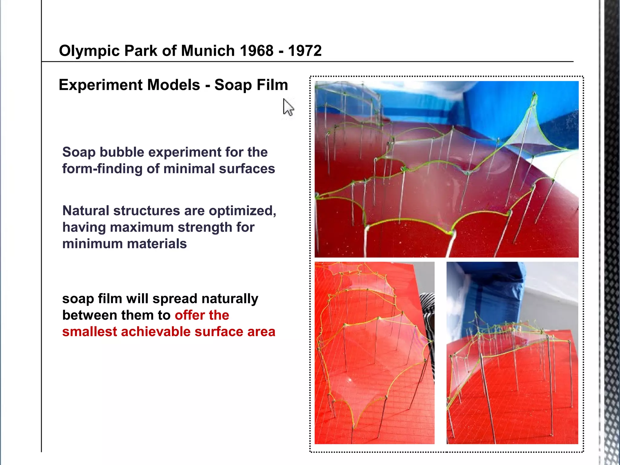 Experiment Models - Soap Film
Soap bubble experiment for the
form-finding of minimal surfaces
Olympic Park of Munich 1968 - 1972
soap film will spread naturally
between them to offer the
smallest achievable surface area
Natural structures are optimized,
having maximum strength for
minimum materials
 