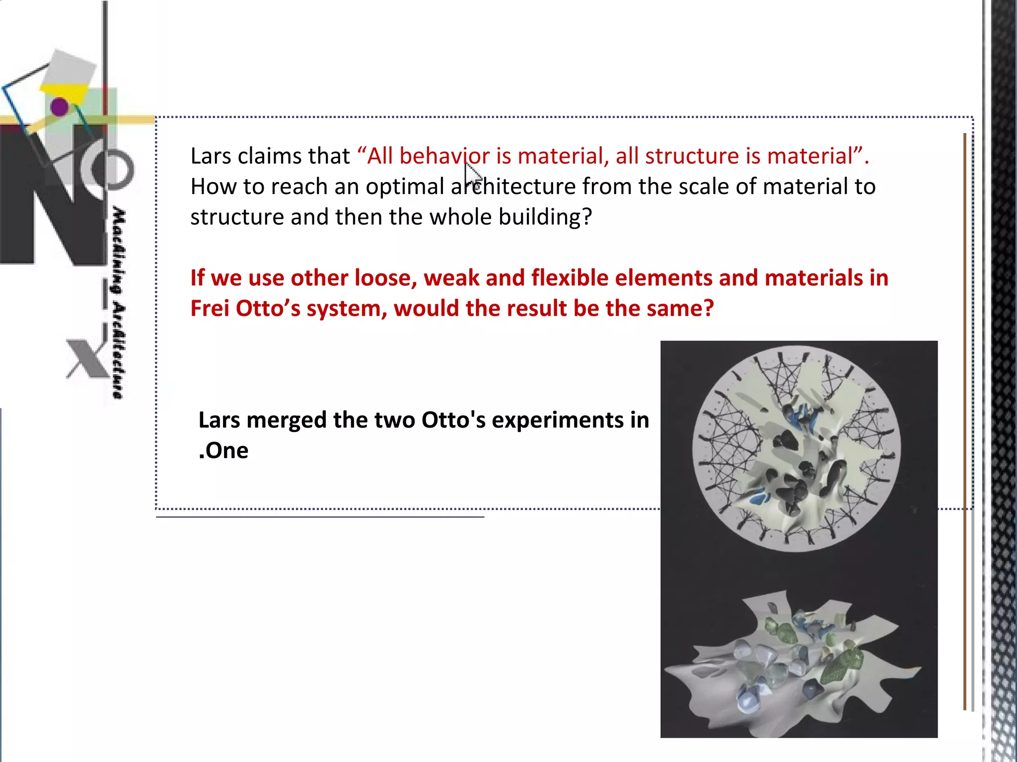 Lars claims that “All behavior is material, all structure is material”.
How to reach an optimal architecture from the scale of material to
structure and then the whole building?
If we use other loose, weak and flexible elements and materials in
Frei Otto’s system, would the result be the same?
Lars merged the two Otto's experiments in
One.
 