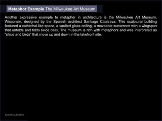 Aysheh ALShdaifat
Metaphor Example The Milwaukee Art Museum
Another expressive example to metaphor in architecture is the Milwaukee Art Museum,
Wisconsin, designed by the Spanish architect Santiago Calatrava. This sculptural building
featured a cathedral-like space, a vaulted glass ceiling, a moveable sunscreen with a wingspan
that unfolds and folds twice daily. The museum is rich with metaphors and was interpreted as
“ships and birds” that move up and down in the lakefront site.
 