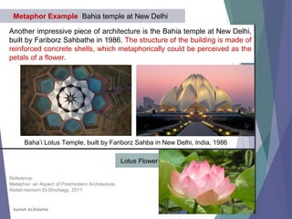 Another impressive piece of architecture is the Bahia temple at New Delhi,
built by Fariborz Sahbathe in 1986. The structure of the building is made of
reinforced concrete shells, which metaphorically could be perceived as the
petals of a flower.
Metaphor Example Bahia temple at New Delhi
Baha’i Lotus Temple, built by Fariborz Sahba in New Delhi, India, 1986
Lotus Flower
Reference:
Metaphor: an Aspect of Postmodern Architecture,
Abdel-moniem El-Shorbagy, 2011
Aysheh ALShdaifat
 