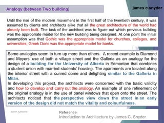 Aysheh ALShdaifat
Analogy (between Two building) james c.snyder
Until the rise of the modern movement in the first half of the twentieth century, it was
assumed by clients and architects alike that all the great architecture of the world had
already been built. The task of the architect was to figure out which previous building
was the appropriate model for the new building being designed. At one point the initial
assumption was that Gothic was the appropriate model for churches, colleges, and
universities; Greek Doric was the appropriate model for banks.
Some analogies seem to turn up more than others. A recent example is Diamond
and Meyers' use of both a village street and the Galleria as an analogy for the
design of a building for the University of Alberta in Edmonton that combines
a student union with married students’ housing. The apartments are located along
the interior street with a curved dome and delighting similar to the Galleria in
Milan.
In developing this project, the architects were concerned with the basic validity
and how to develop and carry out the analogy. An example of one refinement of
the original analogy is in the use of panel windows that open onto the street. The
architects noticed that the perspective view down the street in an early
version of the design did not match the vitality and colourfulness.
Reference
Introduction to Architecture by James C. Snyder
 