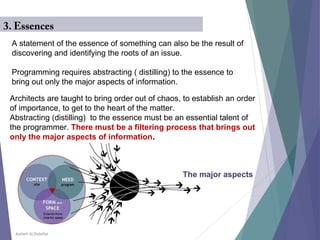 Aysheh ALShdaifat
A statement of the essence of something can also be the result of
discovering and identifying the roots of an issue.
Programming requires abstracting ( distilling( to the essence to
bring out only the major aspects of information.
3. Essences
Architects are taught to bring order out of chaos, to establish an order
of importance, to get to the heart of the matter.
Abstracting (distilling( to the essence must be an essential talent of
the programmer. There must be a filtering process that brings out
only the major aspects of information.
The major aspects
 