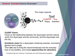 Aysheh ALShdaifat
Essence Example Essence Skyscraper*
The major aspects
User
Activities
* Conceptual high-rise containing 11 landscapes wins eVolo Skyscraper Competition
Architects vision for a skyscraper containing swamps, mountains,
glaciers and a jungle.
Their aim was to bring the natural landscape into the everyday
lives of city dwellers, and create opportunities for adventure.
CLIENT
Vision
Need
CLIENT Vision:
Focos on the relationship between the skyscraper and the natural
world, the skyscraper and the community, and the skyscraper and
the city.
 