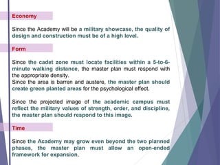 Economy
Since the Academy will be a military showcase, the quality of
design and construction must be of a high level.
Form
Since the cadet zone must locate facilities within a 5-to-6-
minute walking distance, the master plan must respond with
the appropriate density.
Since the area is barren and austere, the master plan should
create green planted areas for the psychological effect.
Since the projected image of the academic campus must
reflect the military values of strength, order, and discipline,
the master plan should respond to this image.
Time
Since the Academy may grow even beyond the two planned
phases, the master plan must allow an open-ended
framework for expansion.
 