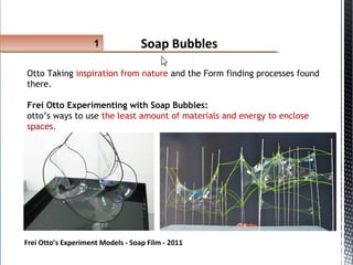Soap Bubbles1
Otto Taking inspiration from nature and the Form finding processes found
there.
Frei Otto Experimenting with Soap Bubbles:
otto’s ways to use the least amount of materials and energy to enclose
spaces.
Frei Otto’s Experiment Models - Soap Film - 2011
 