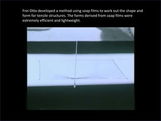 Frei Otto developed a method using soap films to work out the shape and
form for tensile structures. The forms derived from soap films were
extremely efficient and lightweight.
 