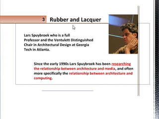 Lars Spuybroek who is a full
Professor and the Ventulett Distinguished
Chair in Architectural Design at Georgia
Tech in Atlanta.
Since the early 1990s Lars Spuybroek has been researching
the relationship between architecture and media, and often
more specifically the relationship between architecture and
computing.
3 Rubber and Lacquer
 
