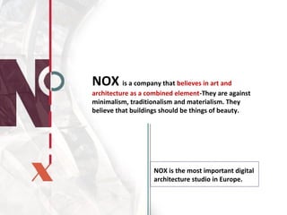 NOX is a company that believes in art and
architecture as a combined element-They are against
minimalism, traditionalism and materialism. They
believe that buildings should be things of beauty.
NOX is the most important digital
architecture studio in Europe.
 