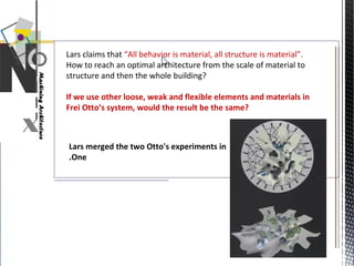 Lars claims that “All behavior is material, all structure is material”.
How to reach an optimal architecture from the scale of material to
structure and then the whole building?
If we use other loose, weak and flexible elements and materials in
Frei Otto’s system, would the result be the same?
Lars merged the two Otto's experiments in
One.
 
