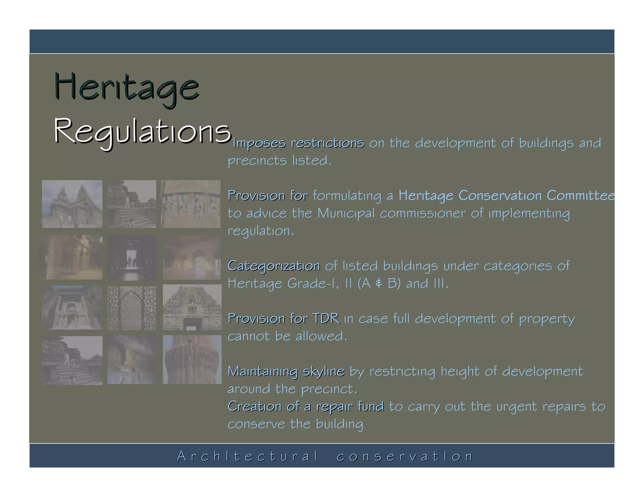 Heritage
RegulationsImposes restrictions on the development of buildings and
                     precincts listed.

                     Provision for formulating a Heritage Conservation Committee
                     to advice the Municipal commissioner of implementing
                     regulation.

                     Categorization of listed buildings under categories of
                     Heritage Grade-I, II (A & B) and III.

                     Provision for TDR in case full development of property
                     cannot be allowed.

                     Maintaining skyline by restricting height of development
                     around the precinct.
                     Creation of a repair fund to carry out the urgent repairs to
                     conserve the building

               ArchItectural             conservatIon
 