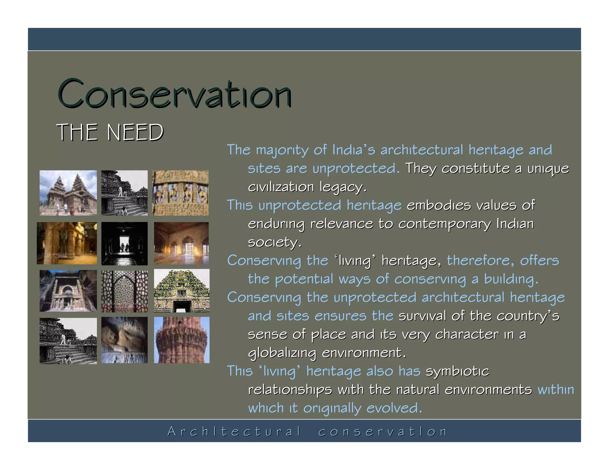 Conservation
THE NEED
                The majority of India’s architectural heritage and
                   sites are unprotected. They constitute a unique
                   civilization legacy.
                This unprotected heritage embodies values of
                   enduring relevance to contemporary Indian
                   society.
                Conserving the ‘living’ heritage, therefore, offers
                   the potential ways of conserving a building.
                Conserving the unprotected architectural heritage
                   and sites ensures the survival of the country’s
                   sense of place and its very character in a
                   globalizing environment.
                This ‘living’ heritage also has symbiotic
                   relationships with the natural environments within
                   which it originally evolved.
           ArchItectural     conservatIon
 
