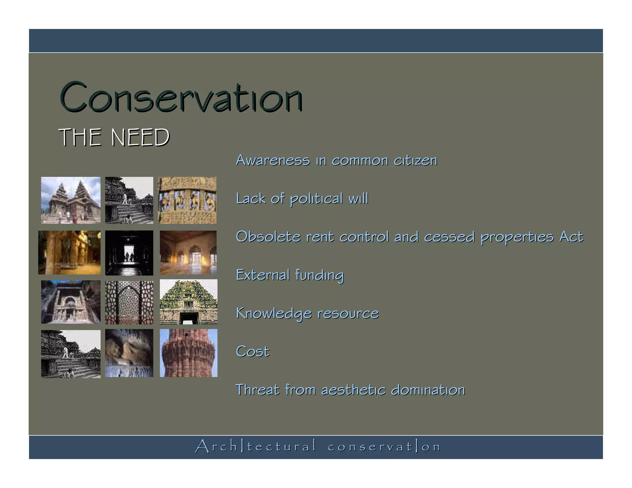 Conservation
THE NEED
               Awareness in common citizen

               Lack of political will

               Obsolete rent control and cessed properties Act

               External funding

               Knowledge resource

               Cost

               Threat from aesthetic domination


           ArchItectural conservatIon
 
