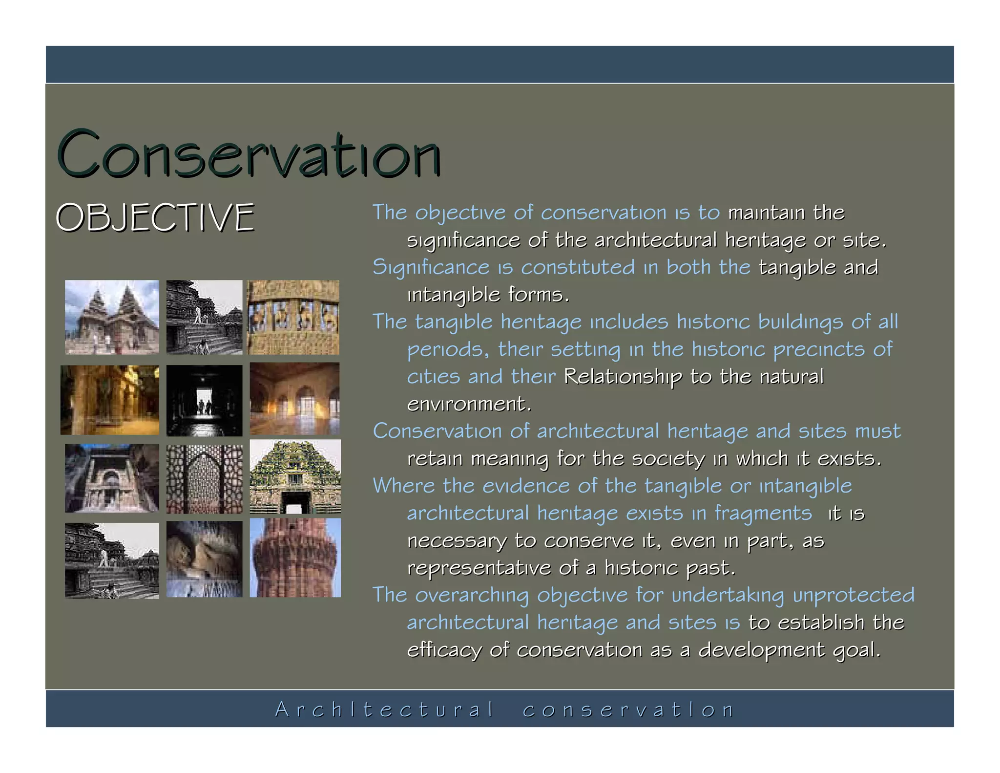 Conservation
OBJECTIVE        The objective of conservation is to maintain the
                    significance of the architectural heritage or site.
                 Significance is constituted in both the tangible and
                    intangible forms.
                 The tangible heritage includes historic buildings of all
                    periods, their setting in the historic precincts of
                    cities and their Relationship to the natural
                    environment.
                 Conservation of architectural heritage and sites must
                    retain meaning for the society in which it exists.
                 Where the evidence of the tangible or intangible
                    architectural heritage exists in fragments, it is
                    necessary to conserve it, even in part, as
                    representative of a historic past.
                 The overarching objective for undertaking unprotected
                    architectural heritage and sites is to establish the
                    efficacy of conservation as a development goal.

            ArchItectural       conservatIon
 