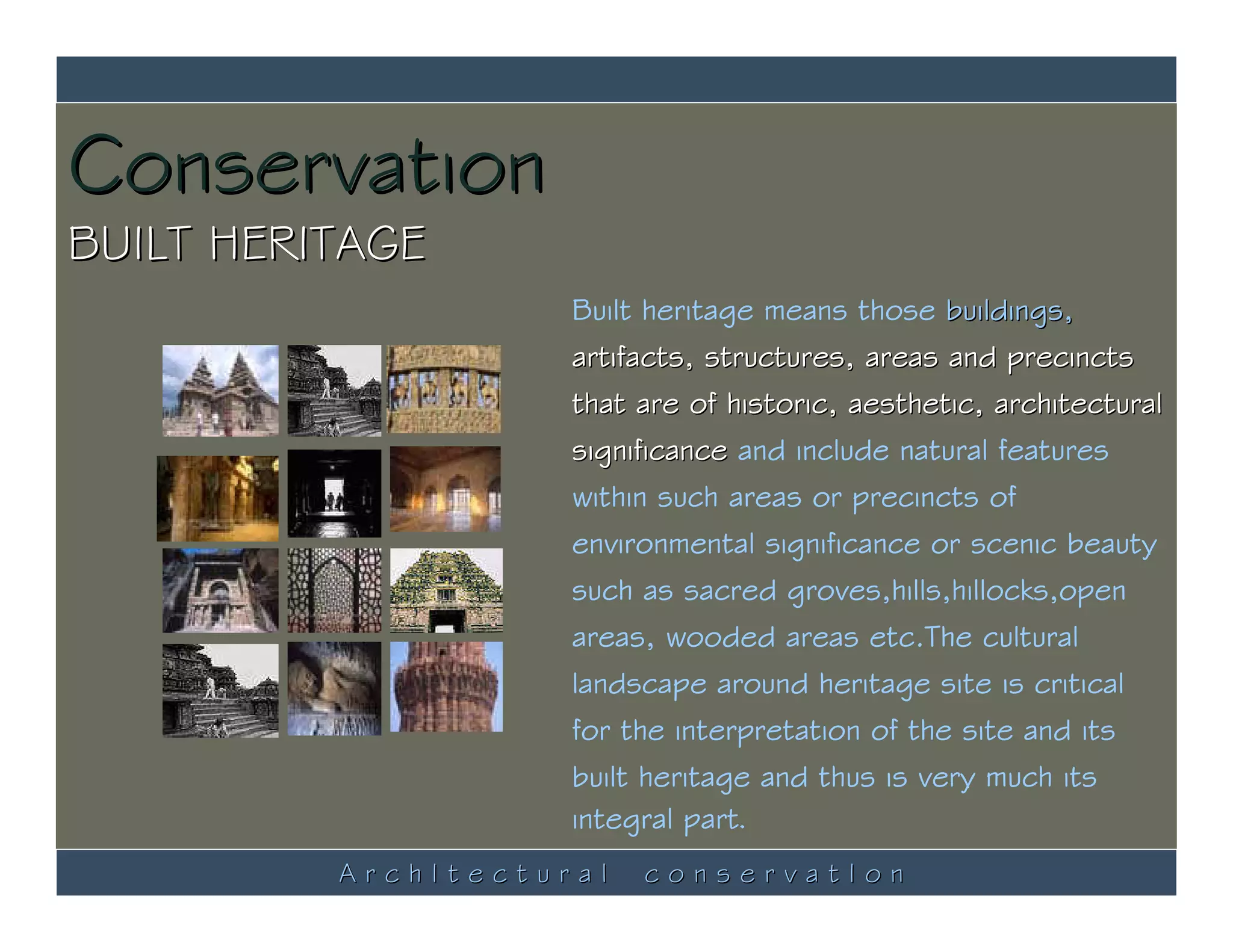 Conservation
BUILT HERITAGE
                     Built heritage means those buildings,
                     artifacts, structures, areas and precincts
                     that are of historic, aesthetic, architectural
                     significance and include natural features
                     within such areas or precincts of
                     environmental significance or scenic beauty
                     such as sacred groves,hills,hillocks,open
                     areas, wooded areas etc.The cultural
                     landscape around heritage site is critical
                     for the interpretation of the site and its
                     built heritage and thus is very much its
                     integral part.
          ArchItectural   conservatIon
 