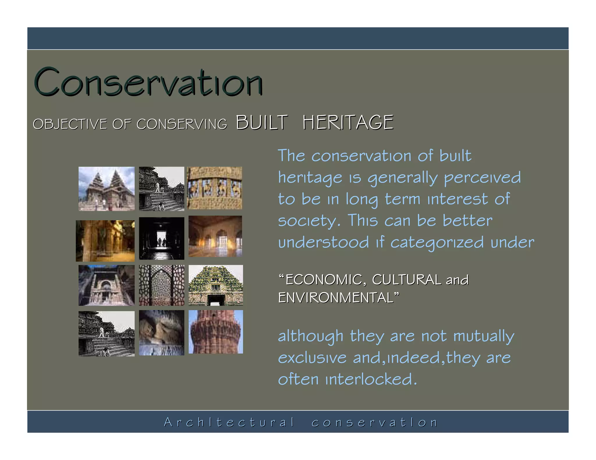 Conservation
OBJECTIVE OF CONSERVING   BUILT HERITAGE
                             The conservation of built
                             heritage is generally perceived
                             to be in long term interest of
                             society. This can be better
                             understood if categorized under

                             “ECONOMIC, CULTURAL and
                             ENVIRONMENTAL”

                             although they are not mutually
                             exclusive and,indeed,they are
                             often interlocked.

               ArchItectural     conservatIon
 