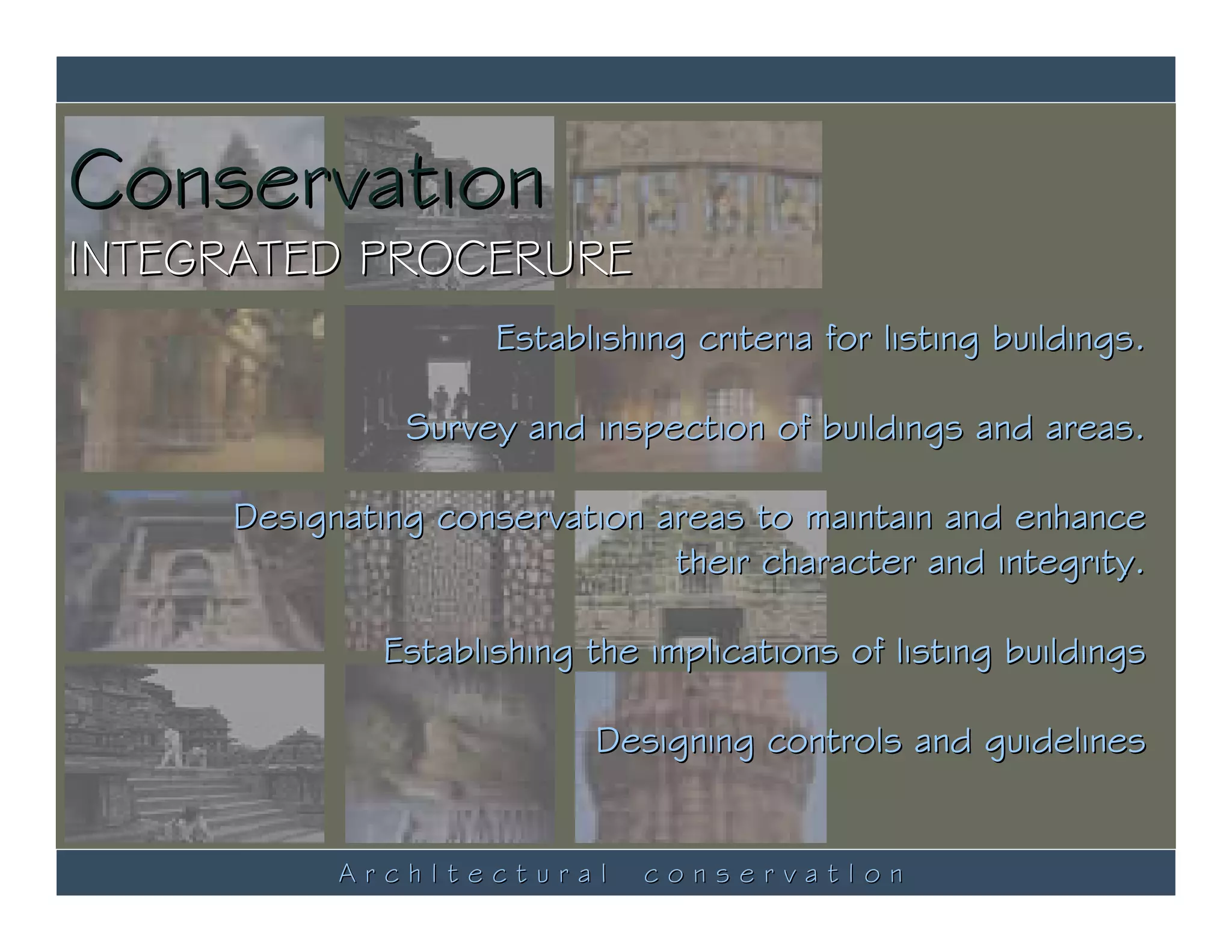 Conservation
INTEGRATED PROCERURE
                     Establishing criteria for listing buildings.

               Survey and inspection of buildings and areas.

     Designating conservation areas to maintain and enhance
                               their character and integrity.

              Establishing the implications of listing buildings

                           Designing controls and guidelines


           ArchItectural       conservatIon
 
