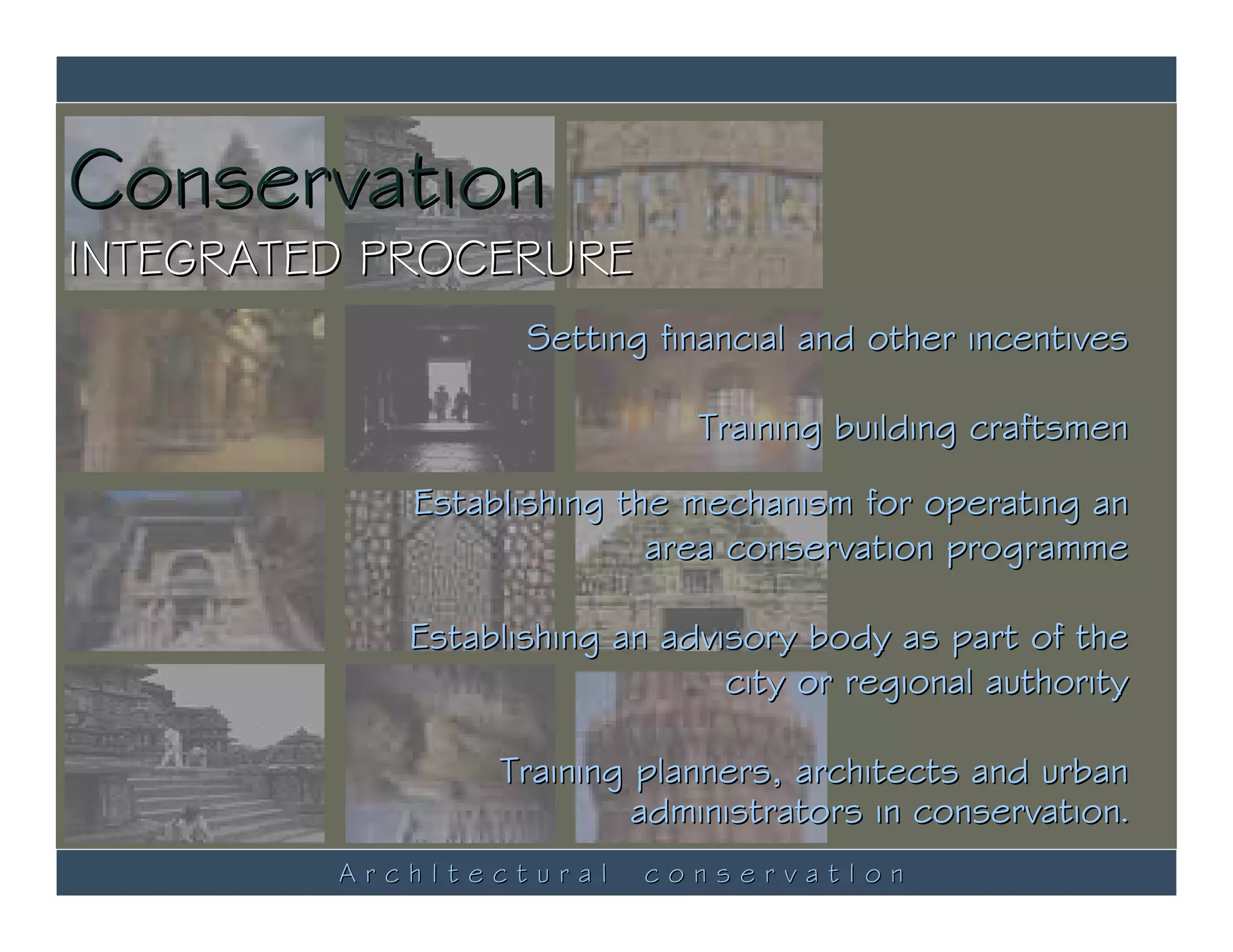 Conservation
INTEGRATED PROCERURE
                   Setting financial and other incentives

                              Training building craftsmen

            Establishing the mechanism for operating an
                           area conservation programme

            Establishing an advisory body as part of the
                                city or regional authority

                 Training planners, architects and urban
                          administrators in conservation.
         ArchItectural     conservatIon
 