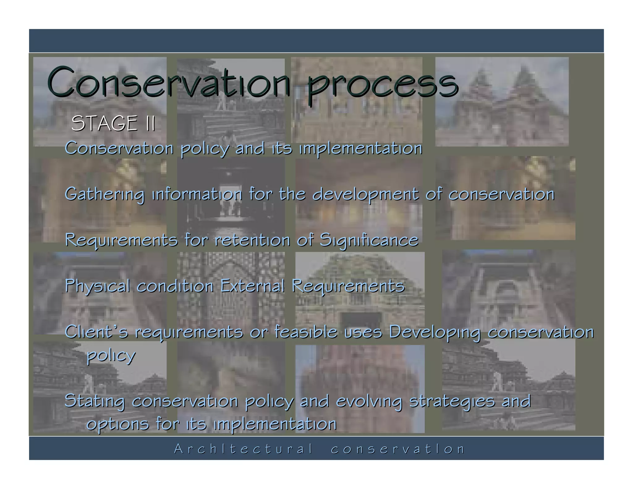 Conservation process
 STAGE II
Conservation policy and its implementation

Gathering information for the development of conservation

Requirements for retention of Significance

Physical condition External Requirements

Client’s requirements or feasible uses Developing conservation
   policy

Stating conservation policy and evolving strategies and
  options for its implementation
            ArchItectural      conservatIon
 