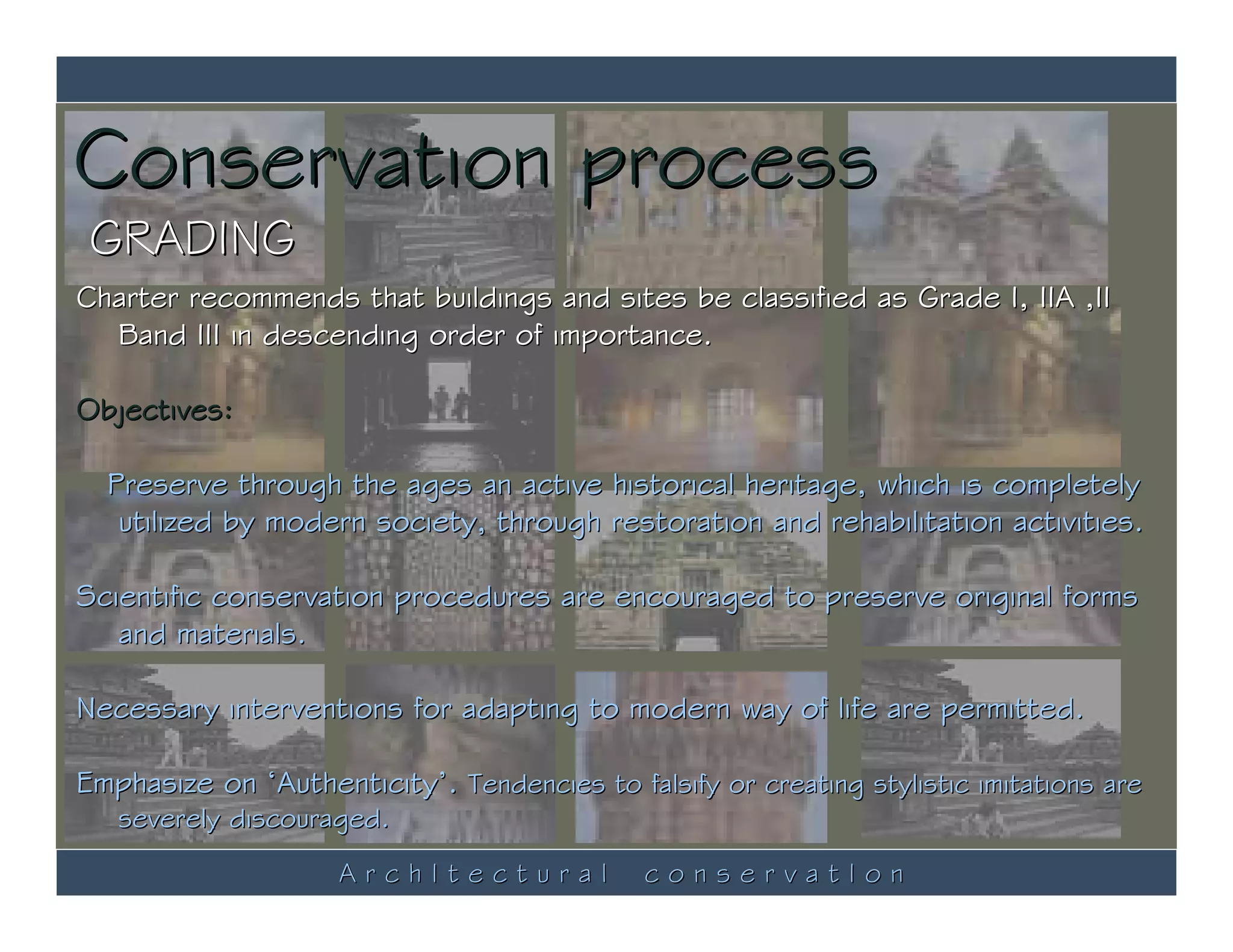 Conservation process
 GRADING
Charter recommends that buildings and sites be classified as Grade I, IIA ,II
  Band III in descending order of importance.

Objectives:

  Preserve through the ages an active historical heritage, which is completely
   utilized by modern society, through restoration and rehabilitation activities.

Scientific conservation procedures are encouraged to preserve original forms
   and materials.

Necessary interventions for adapting to modern way of life are permitted.

Emphasize on ‘Authenticity’. Tendencies to falsify or creating stylistic imitations are
   severely discouraged.
                     ArchItectural            conservatIon
 