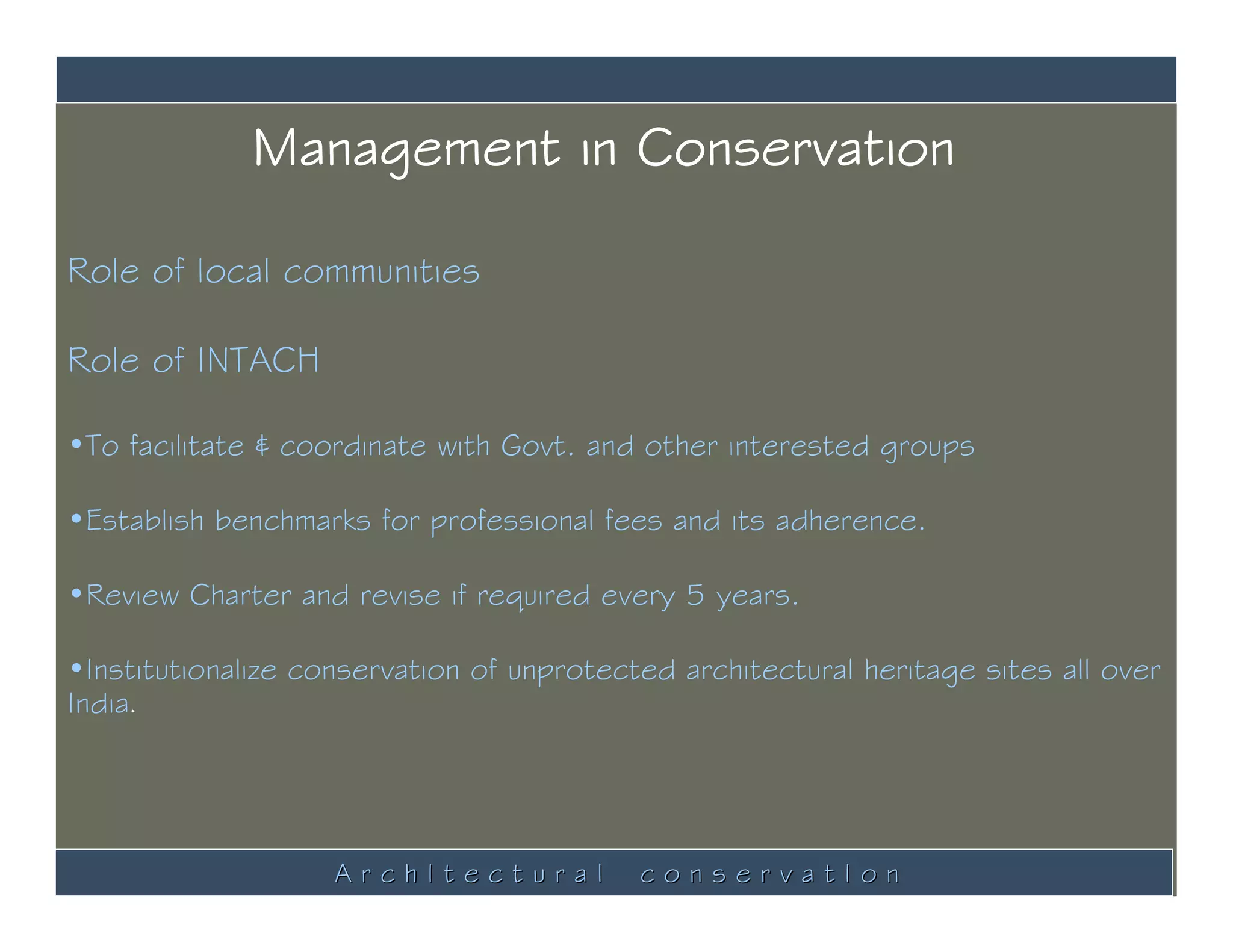 Management in Conservation

Role of local communities

Role of INTACH

•To facilitate & coordinate with Govt. and other interested groups

•Establish benchmarks for professional fees and its adherence.

•Review Charter and revise if required every 5 years.

•Institutionalize conservation of unprotected architectural heritage sites all over
India.




                    ArchItectural          conservatIon
 