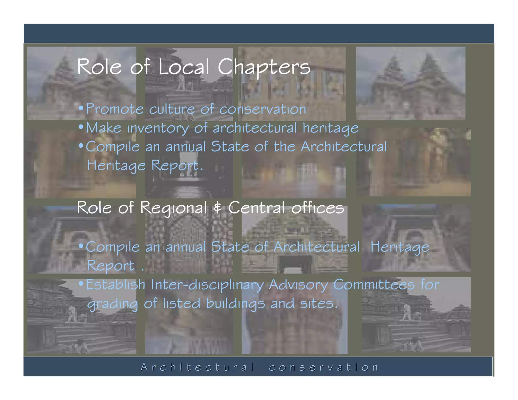 Role of Local Chapters
•Promote culture of conservation
•Make inventory of architectural heritage
•Compile an annual State of the Architectural
 Heritage Report.

Role of Regional & Central offices

•Compile an annual State of Architectural Heritage
 Report .
•Establish Inter-disciplinary Advisory Committees for
 grading of listed buildings and sites.


         ArchItectural      conservatIon
 