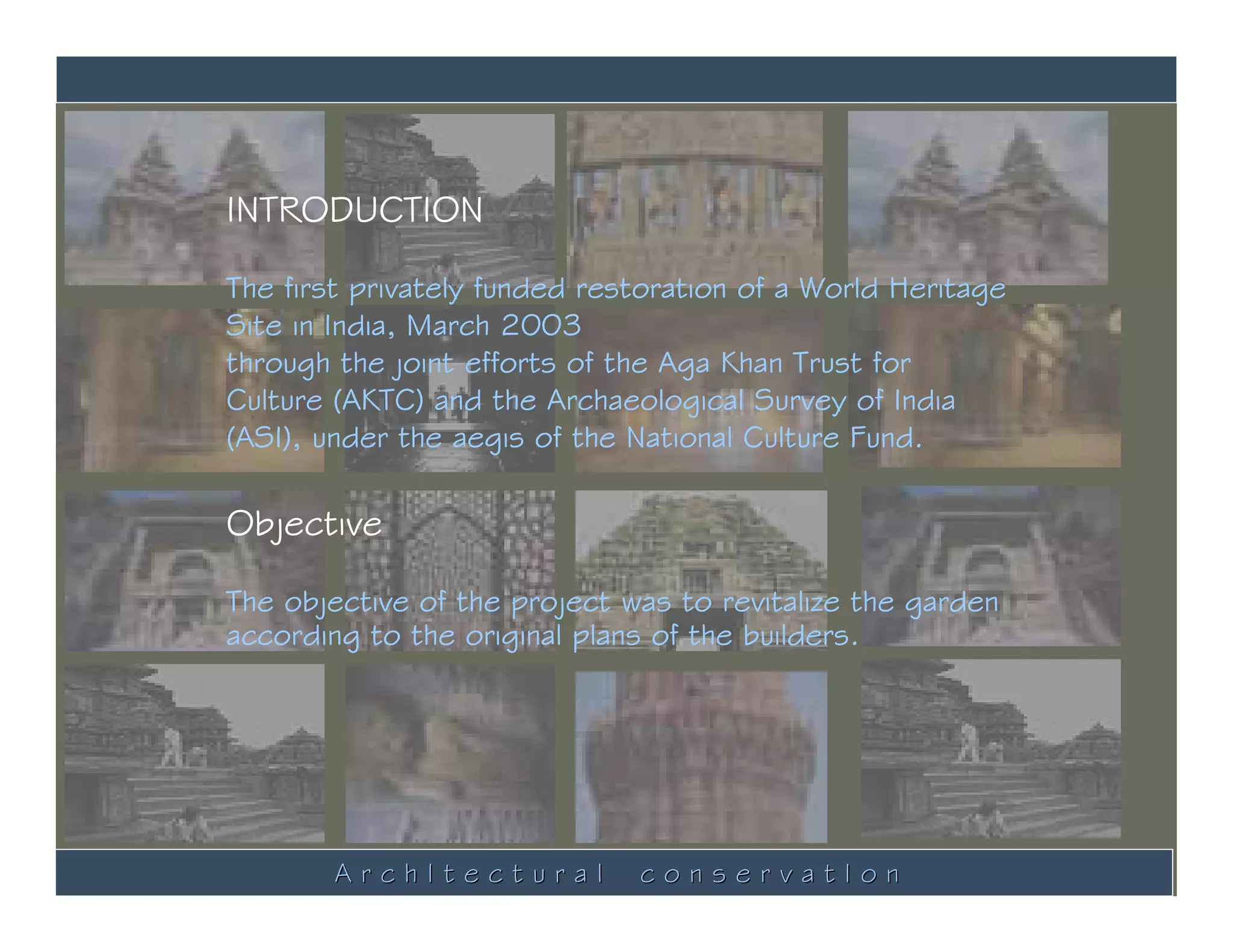 INTRODUCTION

The first privately funded restoration of a World Heritage
Site in India, March 2003
through the joint efforts of the Aga Khan Trust for
Culture (AKTC) and the Archaeological Survey of India
(ASI), under the aegis of the National Culture Fund.

Objective

The objective of the project was to revitalize the garden
according to the original plans of the builders.




        ArchItectural         conservatIon
 