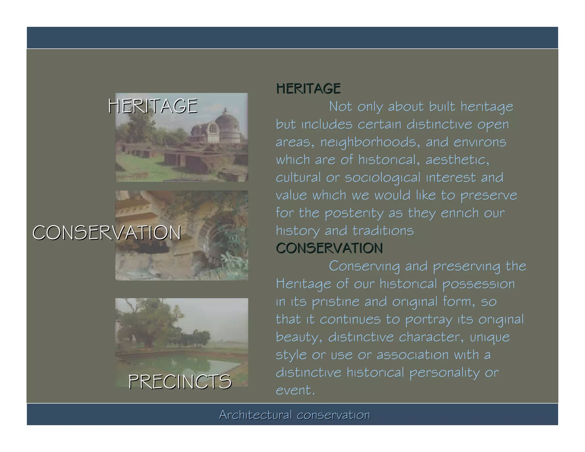 HERITAGE
      HERITAGE                      Not only about built heritage
                          but includes certain distinctive open
                          areas, neighborhoods, and environs
                          which are of historical, aesthetic,
                          cultural or sociological interest and
                          value which we would like to preserve
                          for the posterity as they enrich our
CONSERVATION              history and traditions
                          CONSERVATION
                                    Conserving and preserving the
                          Heritage of our historical possession
                          in its pristine and original form, so
                          that it continues to portray its original
                          beauty, distinctive character, unique
                          style or use or association with a
                          distinctive historical personality or
       PRECINCTS          event.
                 Architectural conservation
 