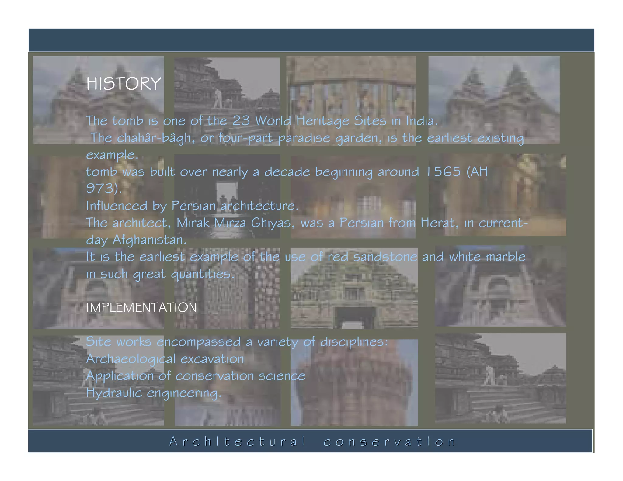 HISTORY
The tomb is one of the 23 World Heritage Sites in India.
 The chahâr-bâgh, or four-part paradise garden, is the earliest existing
example.
tomb was built over nearly a decade beginning around 1565 (AH
973).
Influenced by Persian architecture.
The architect, Mirak Mirza Ghiyas, was a Persian from Herat, in current-
day Afghanistan.
It is the earliest example of the use of red sandstone and white marble
in such great quantities.

IMPLEMENTATION

Site works encompassed a variety of disciplines:
Archaeological excavation
Application of conservation science
Hydraulic engineering.


             ArchItectural            conservatIon
 