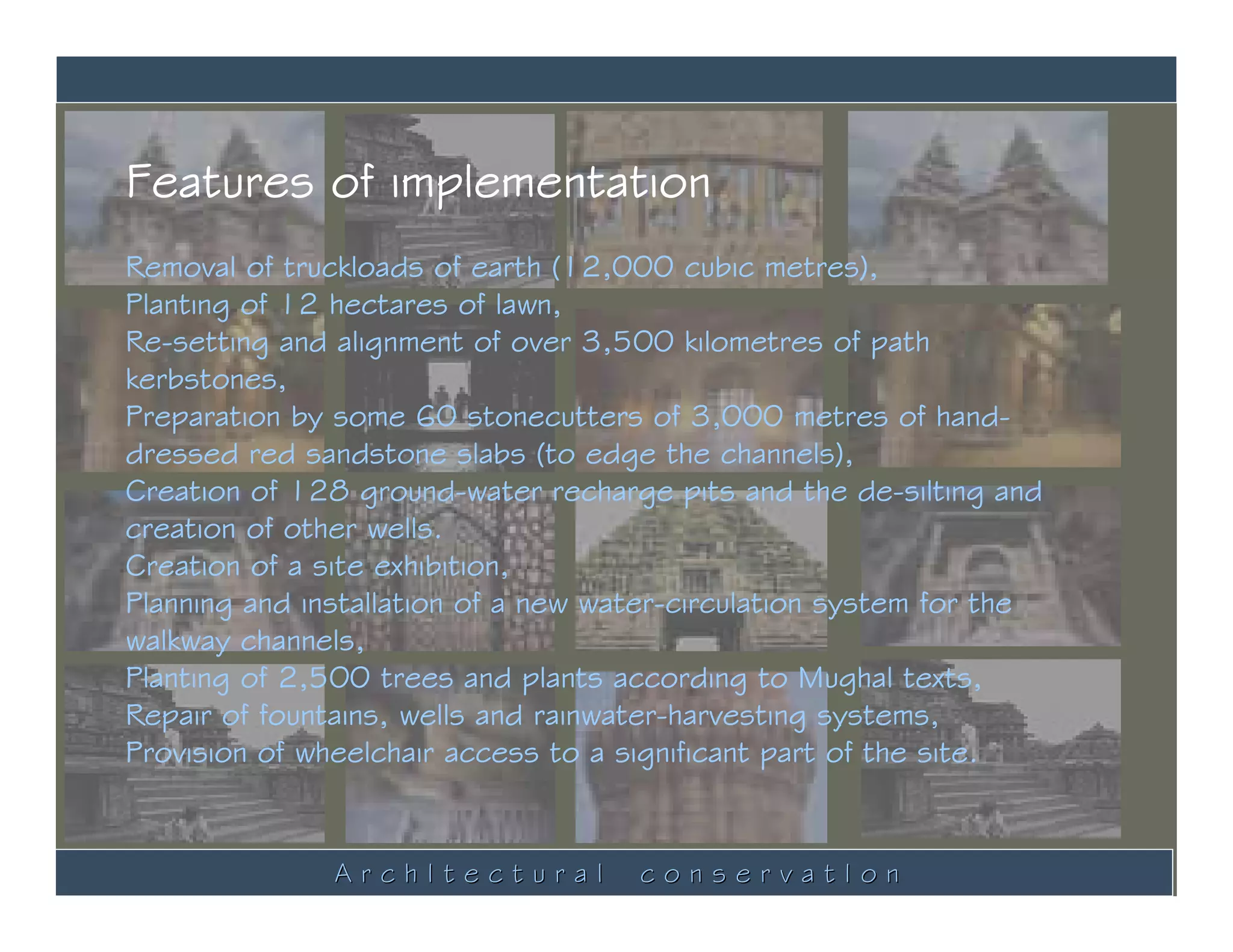 Features of implementation
Removal of truckloads of earth (12,000 cubic metres),
Planting of 12 hectares of lawn,
Re-setting and alignment of over 3,500 kilometres of path
kerbstones,
Preparation by some 60 stonecutters of 3,000 metres of hand-
dressed red sandstone slabs (to edge the channels),
Creation of 128 ground-water recharge pits and the de-silting and
creation of other wells.
Creation of a site exhibition,
Planning and installation of a new water-circulation system for the
walkway channels,
Planting of 2,500 trees and plants according to Mughal texts,
Repair of fountains, wells and rainwater-harvesting systems,
Provision of wheelchair access to a significant part of the site.


               ArchItectural         conservatIon
 