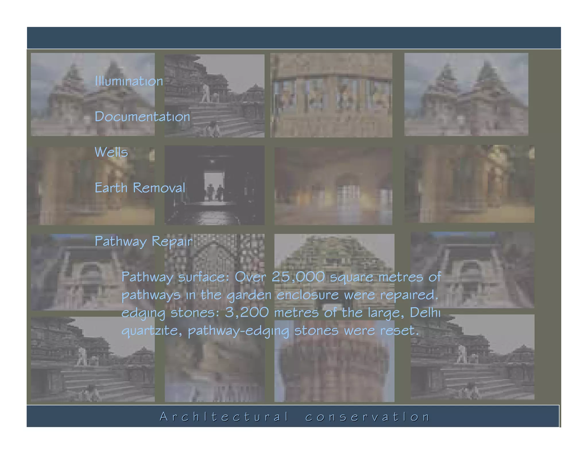 Illumination

Documentation

Wells

Earth Removal


Pathway Repair

    Pathway surface: Over 25,000 square metres of
    pathways in the garden enclosure were repaired.
    edging stones: 3,200 metres of the large, Delhi
    quartzite, pathway-edging stones were reset.




           ArchItectural       conservatIon
 