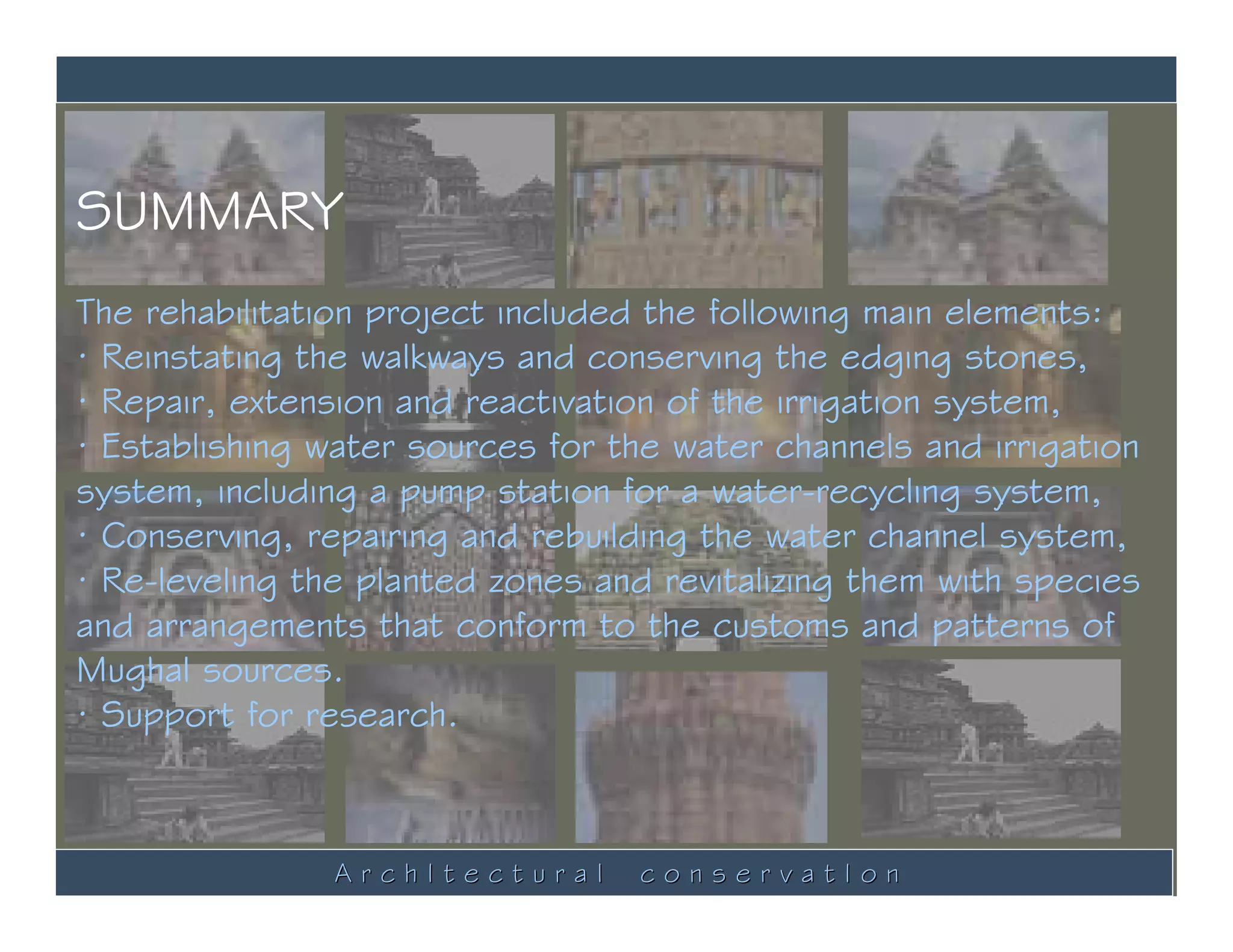 SUMMARY
The rehabilitation project included the following main elements:
· Reinstating the walkways and conserving the edging stones,
· Repair, extension and reactivation of the irrigation system,
· Establishing water sources for the water channels and irrigation
system, including a pump station for a water-recycling system,
· Conserving, repairing and rebuilding the water channel system,
· Re-leveling the planted zones and revitalizing them with species
and arrangements that conform to the customs and patterns of
Mughal sources.
· Support for research.



                ArchItectural     conservatIon
 