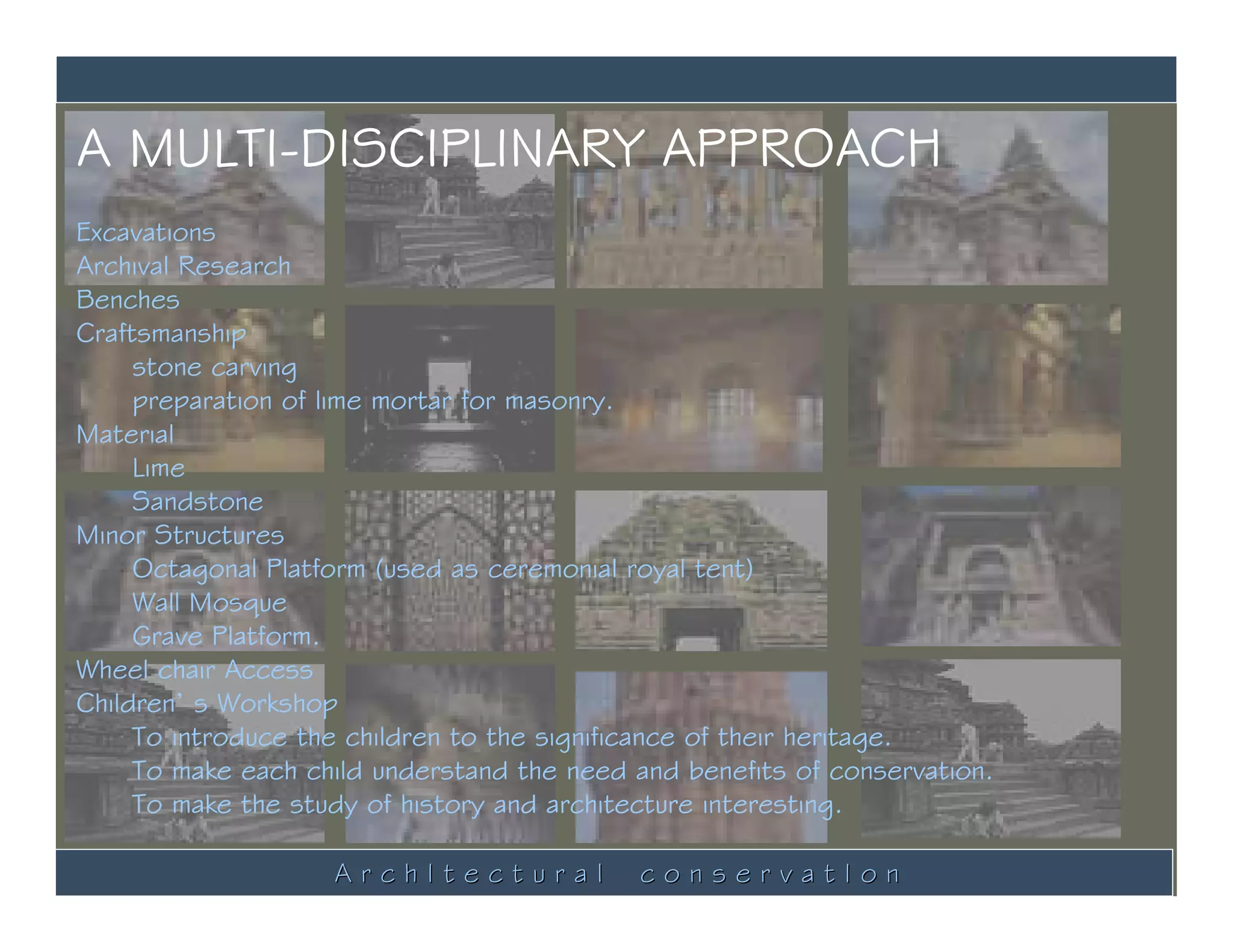 A MULTI-DISCIPLINARY APPROACH
Excavations
Archival Research
Benches
Craftsmanship
     stone carving
     preparation of lime mortar for masonry.
Material
     Lime
     Sandstone
Minor Structures
     Octagonal Platform (used as ceremonial royal tent)
     Wall Mosque
     Grave Platform.
Wheel chair Access
Children’ s Workshop
     To introduce the children to the significance of their heritage.
     To make each child understand the need and benefits of conservation.
     To make the study of history and architecture interesting.

                    ArchItectural           conservatIon
 