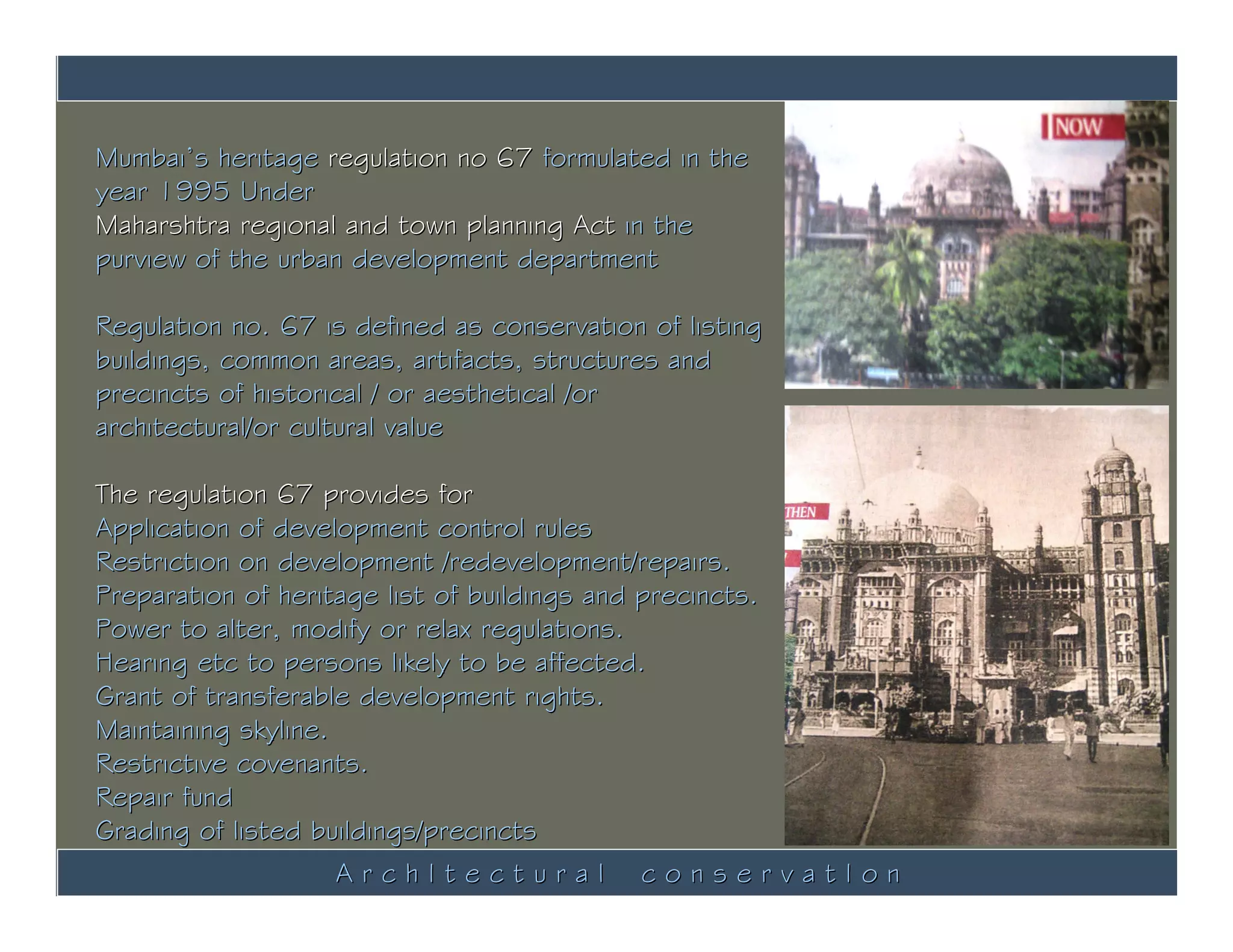 Mumbai’s heritage regulation no 67 formulated in the
year 1995 Under
Maharshtra regional and town planning Act in the
purview of the urban development department

Regulation no. 67 is defined as conservation of listing
buildings, common areas, artifacts, structures and
precincts of historical / or aesthetical /or
architectural/or cultural value

The regulation 67 provides for
Application of development control rules
Restriction on development /redevelopment/repairs.
Preparation of heritage list of buildings and precincts.
Power to alter, modify or relax regulations.
Hearing etc to persons likely to be affected.
Grant of transferable development rights.
Maintaining skyline.
Restrictive covenants.
Repair fund
Grading of listed buildings/precincts
                     ArchItectural conservatIon
 