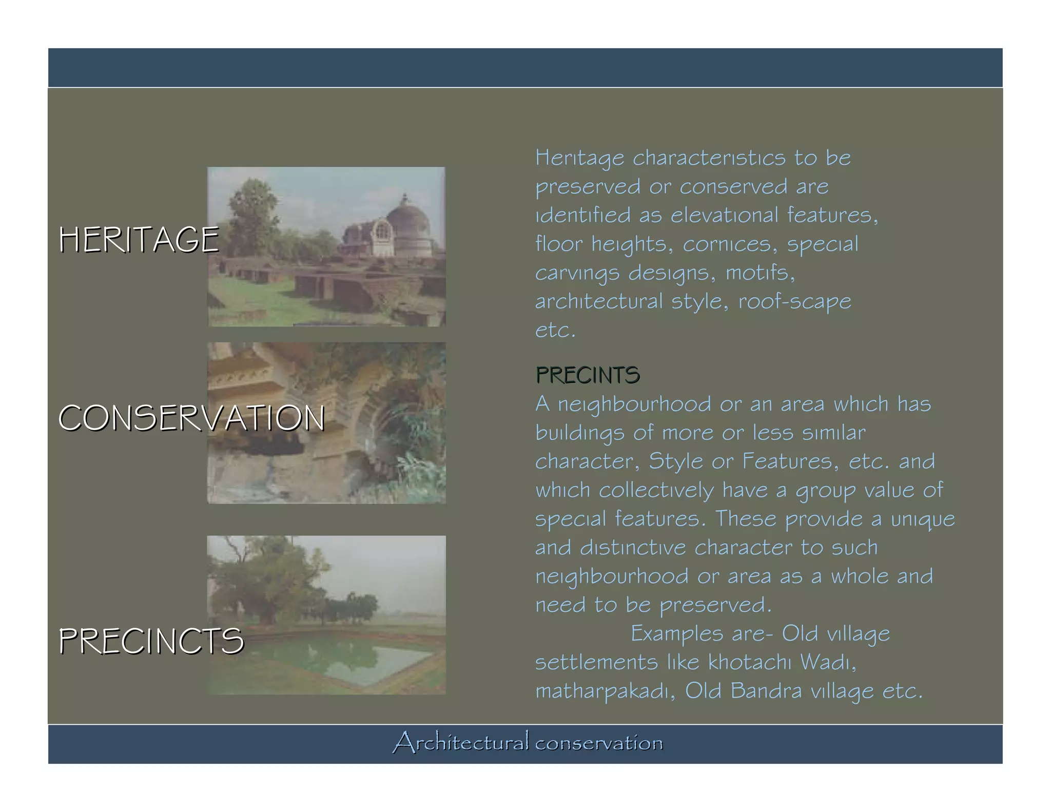 Heritage characteristics to be
                            preserved or conserved are
                            identified as elevational features,
HERITAGE                    floor heights, cornices, special
                            carvings designs, motifs,
                            architectural style, roof-scape
                            etc.
                            PRECINTS
                            A neighbourhood or an area which has
CONSERVATION                buildings of more or less similar
                            character, Style or Features, etc. and
                            which collectively have a group value of
                            special features. These provide a unique
                            and distinctive character to such
                            neighbourhood or area as a whole and
                            need to be preserved.
PRECINCTS                             Examples are- Old village
                            settlements like khotachi Wadi,
                            matharpakadi, Old Bandra village etc.

               Architectural conservation
 